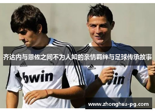 齐达内与恩佐之间不为人知的亲情羁绊与足球传承故事