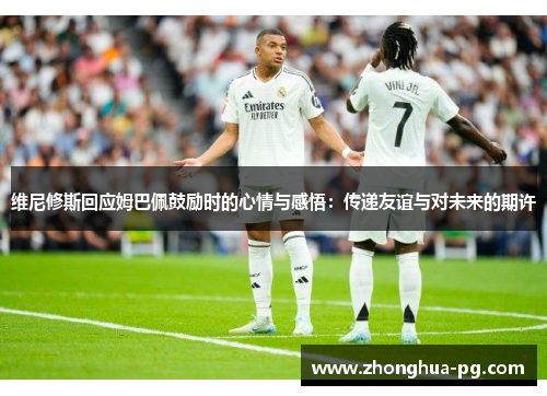 维尼修斯回应姆巴佩鼓励时的心情与感悟：传递友谊与对未来的期许