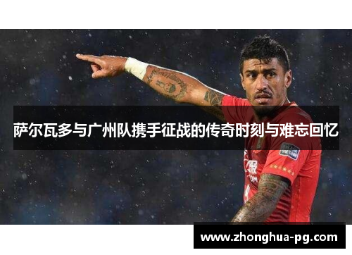 萨尔瓦多与广州队携手征战的传奇时刻与难忘回忆