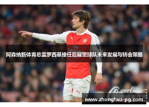 阿森纳新体育总监罗西基接任后展望球队未来发展与转会策略