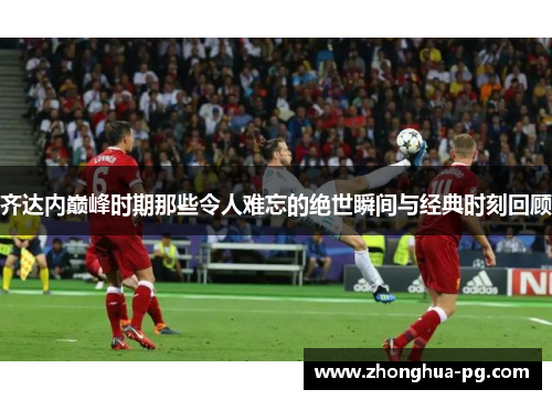 齐达内巅峰时期那些令人难忘的绝世瞬间与经典时刻回顾