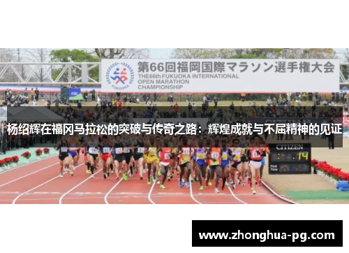 杨绍辉在福冈马拉松的突破与传奇之路:辉煌成就与不屈精神的见证 杨绍辉在福冈马拉松的突破与传奇之路:辉煌成就与不屈精神的见证