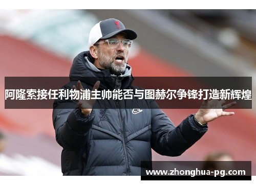 阿隆索接任利物浦主帅能否与图赫尔争锋打造新辉煌 阿隆索接任利物浦主帅能否与图赫尔争锋打造新辉煌